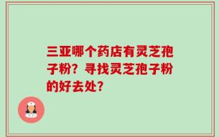 三亚哪个药店有灵芝孢子粉？寻找灵芝孢子粉的好去处？