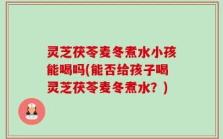 灵芝茯苓麦冬煮水小孩能喝吗(能否给孩子喝灵芝茯苓麦冬煮水？)
