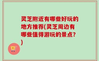 灵芝附近有哪些好玩的地方推荐(灵芝周边有哪些值得游玩的景点？)