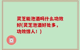 灵芝能泡酒吗什么功效好(灵芝泡酒好处多，功效惊人！)