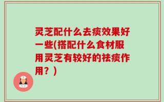 灵芝配什么去痰效果好一些(搭配什么食材服用灵芝有较好的祛痰作用？)