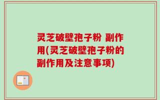 灵芝破壁孢子粉 副作用(灵芝破壁孢子粉的副作用及注意事项)