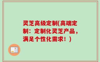 灵芝高级定制(高端定制：定制化灵芝产品，满足个性化需求！)