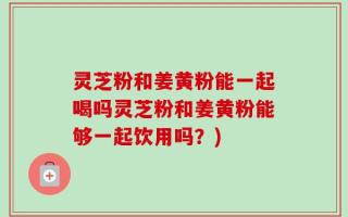 灵芝粉和姜黄粉能一起喝吗灵芝粉和姜黄粉能够一起饮用吗？)