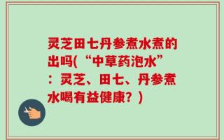 灵芝田七丹参煮水煮的出吗(“中草药泡水”：灵芝、田七、丹参煮水喝有益健康？)
