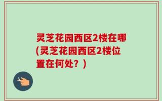 灵芝花园西区2楼在哪(灵芝花园西区2楼位置在何处？)