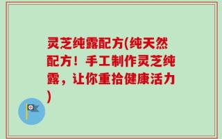 灵芝纯露配方(纯天然配方！手工制作灵芝纯露，让你重拾健康活力)