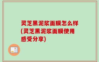 灵芝黑泥浆面膜怎么样(灵芝黑泥浆面膜使用感受分享)