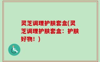 灵芝调理护肤套盒(灵芝调理护肤套盒：护肤好物！)