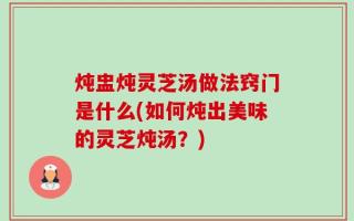 炖盅炖灵芝汤做法窍门是什么(如何炖出美味的灵芝炖汤？)