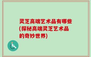 灵芝高端艺术品有哪些(探秘高端灵芝艺术品的奇妙世界)