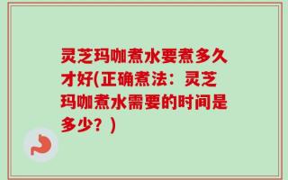 灵芝玛咖煮水要煮多久才好(正确煮法：灵芝玛咖煮水需要的时间是多少？)