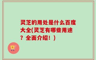 灵芝的用处是什么百度大全(灵芝有哪些用途？全面介绍！)