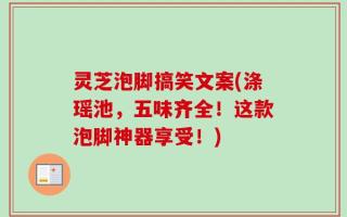 灵芝泡脚搞笑文案(涤瑶池，五味齐全！这款泡脚神器享受！)