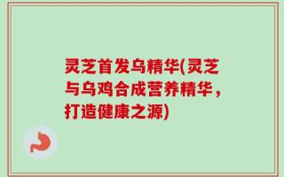 灵芝首发乌精华(灵芝与乌鸡合成营养精华，打造健康之源)