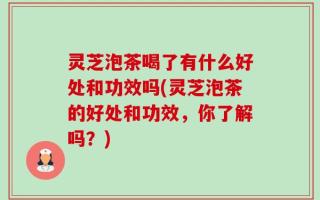 灵芝泡茶喝了有什么好处和功效吗(灵芝泡茶的好处和功效，你了解吗？)