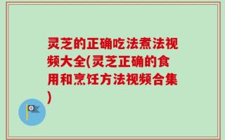 灵芝的正确吃法煮法视频大全(灵芝正确的食用和烹饪方法视频合集)