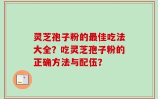 灵芝孢子粉的最佳吃法大全？吃灵芝孢子粉的正确方法与配伍？