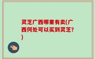 灵芝广西哪里有卖(广西何处可以买到灵芝？)