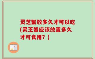 灵芝蟹放多久才可以吃(灵芝蟹应该放置多久才可食用？)