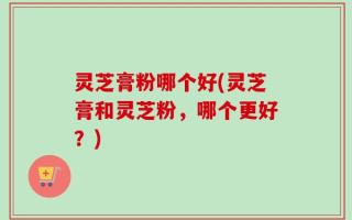 灵芝膏粉哪个好(灵芝膏和灵芝粉，哪个更好？)