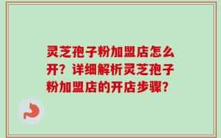 灵芝孢子粉加盟店怎么开？详细解析灵芝孢子粉加盟店的开店步骤？