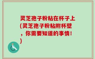 灵芝孢子粉粘在杯子上(灵芝孢子粉粘附杯壁，你需要知道的事情！)