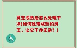灵芝成熟后怎么处理干净(如何处理成熟的灵芝，让它干净无杂？)