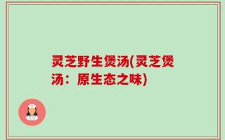灵芝野生煲汤(灵芝煲汤：原生态之味)
