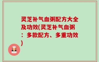 灵芝补气血粥配方大全及功效(灵芝补气血粥：多款配方、多重功效)