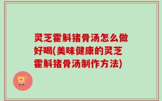 灵芝霍斛猪骨汤怎么做好喝(美味健康的灵芝霍斛猪骨汤制作方法)