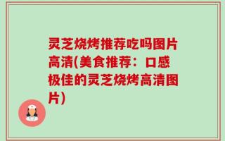 灵芝烧烤推荐吃吗图片高清(美食推荐：口感极佳的灵芝烧烤高清图片)