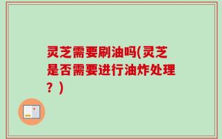 灵芝需要刷油吗(灵芝是否需要进行油炸处理？)