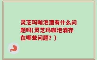 灵芝玛咖泡酒有什么问题吗(灵芝玛咖泡酒存在哪些问题？)