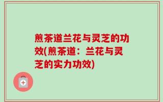煎茶道兰花与灵芝的功效(煎茶道：兰花与灵芝的实力功效)