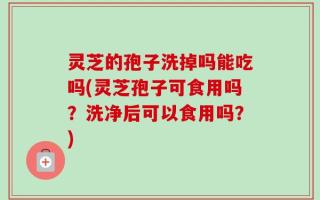 灵芝的孢子洗掉吗能吃吗(灵芝孢子可食用吗？洗净后可以食用吗？)