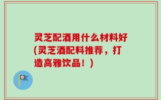 灵芝配酒用什么材料好(灵芝酒配料推荐，打造高雅饮品！)