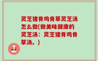 灵芝猪骨鸡骨草灵芝汤怎么做(做美味健康的灵芝汤：灵芝猪骨鸡骨草汤。)