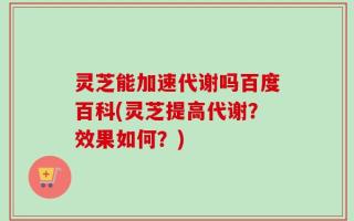 灵芝能加速代谢吗百度百科(灵芝提高代谢？效果如何？)