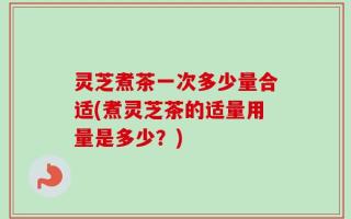 灵芝煮茶一次多少量合适(煮灵芝茶的适量用量是多少？)