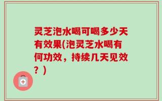 灵芝泡水喝可喝多少天有效果(泡灵芝水喝有何功效，持续几天见效？)