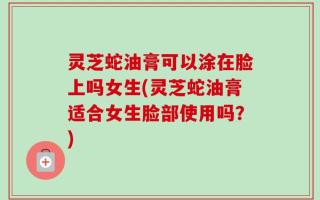 灵芝蛇油膏可以涂在脸上吗女生(灵芝蛇油膏适合女生脸部使用吗？)