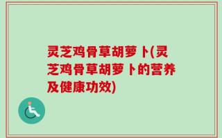 灵芝鸡骨草胡萝卜(灵芝鸡骨草胡萝卜的营养及健康功效)