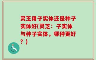 灵芝用子实体还是种子实体好(灵芝：子实体与种子实体，哪种更好？)
