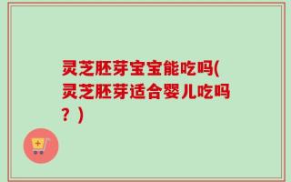 灵芝胚芽宝宝能吃吗(灵芝胚芽适合婴儿吃吗？)
