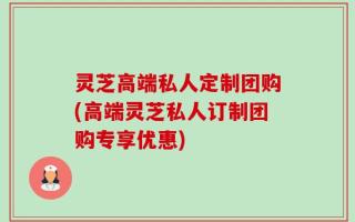灵芝高端私人定制团购(高端灵芝私人订制团购专享优惠)