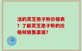 活的灵芝孢子粉价格表？了解灵芝孢子粉的价格和销售渠道？