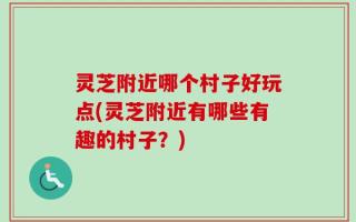 灵芝附近哪个村子好玩点(灵芝附近有哪些有趣的村子？)