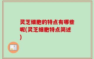 灵芝细胞的特点有哪些呢(灵芝细胞特点简述)