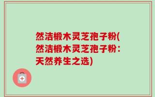然洁椴木灵芝孢子粉(然洁椴木灵芝孢子粉：天然养生之选)